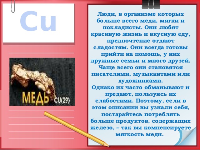 Cu Люди, в организме которых больше всего меди, мягки и покладисты. Они любят красивую жизнь и вкусную еду, предпочтение отдают сладостям. Они всегда готовы прийти на помощь, у них дружные семьи и много друзей. Чаще всего они становятся писателями, музыкантами или художниками.  Однако их часто обманывают и предают, пользуясь их слабостями. Поэтому, если в этом описании вы узнали себя, постарайтесь потреблять больше продуктов, содержащих железо, – так вы компенсируете мягкость меди. 