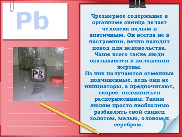 Pb Чрезмерное содержание в организме свинца делает человека вялым и апатичным. Он всегда не в настроении, вечно находит повод для недовольства. Чаще всего такие люди оказываются в положении жертвы.  Из них получаются отменные подчиненные, ведь они не инициаторы, а предпочитают, скорее, подчиняться распоряжениям. Таким людям просто необходимо разбавлять свой свинец золотом, медью, оловом и серебром. 