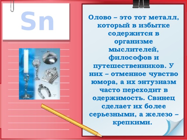 Sn Олово – это тот металл, который в избытке содержится в организме мыслителей, философов и путешественников. У них – отменное чувство юмора, а их энтузиазм часто переходит в одержимость. Свинец сделает их более серьезными, а железо – крепкими. 