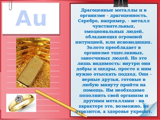 Au Драгоценные металлы и в организме - драгоценность. Серебро, например, - металл чувствительных, эмоциональных людей, обладающих огромной интуицией, или ясновидящих.  Золото преобладает в организме тщеславных, заносчивых людей. Но это лишь видимость: внутри они добры и щедры, просто к ним нужно отыскать подход. Они - верные друзья, готовые в любую минуту прийти на помощь. Им необходимо пополнять свой организм и другими металлами - на характере это, возможно, не отразится, а здоровье укрепит. 