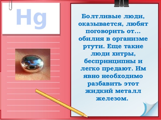 Hg Болтливые люди, оказывается, любят поговорить от... обилия в организме ртути. Еще такие люди хитры, беспринципны и легко предают. Им явно необходимо разбавить этот жидкий металл железом. 