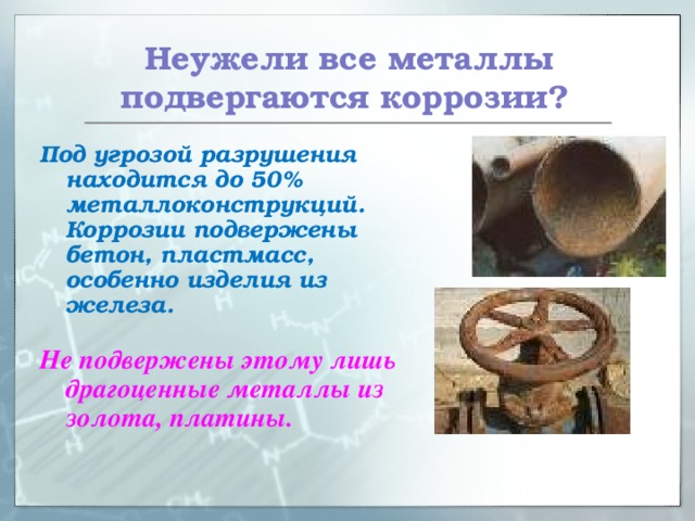  Неужели все металлы подвергаются коррозии? Под угрозой разрушения находится до 50% металлоконструкций. Коррозии подвержены бетон, пластмасс, особенно изделия из железа.  Не подвержены этому лишь драгоценные металлы из золота, платины. 
