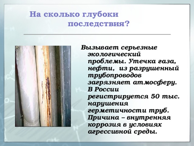  На сколько глубоки последствия? Вызывает серьезные экологический проблемы. Утечка газа, нефти, из разрушенный трубопроводов загрязняет атмосферу. В России регистрируется 50 тыс. нарушения герметичности труб. Причина – внутренняя коррозия в условиях агрессивной среды. 