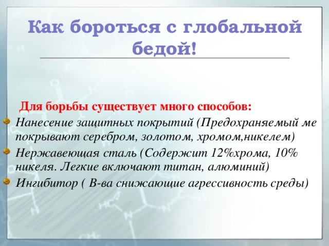 Как бороться с глобальной бедой!  Для борьбы существует много способов: Нанесение защитных покрытий (Предохраняемый ме покрывают серебром, золотом, хромом,никелем) Нержавеющая сталь (Содержит 12%хрома, 10% никеля. Легкие включают титан, алюминий) Ингибитор ( В-ва снижающие агрессивность среды)  
