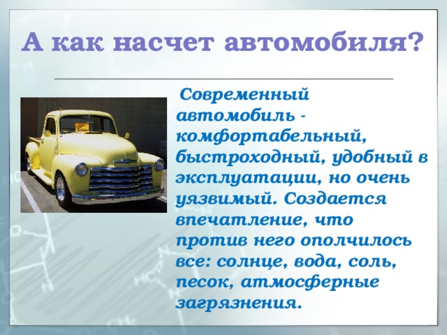 А как насчет автомобиля?  Современный автомобиль - комфортабельный, быстроходный, удобный в эксплуатации, но очень уязвимый. Создается впечатление, что против него ополчилось все: солнце, вода, соль, песок, атмосферные загрязнения.  