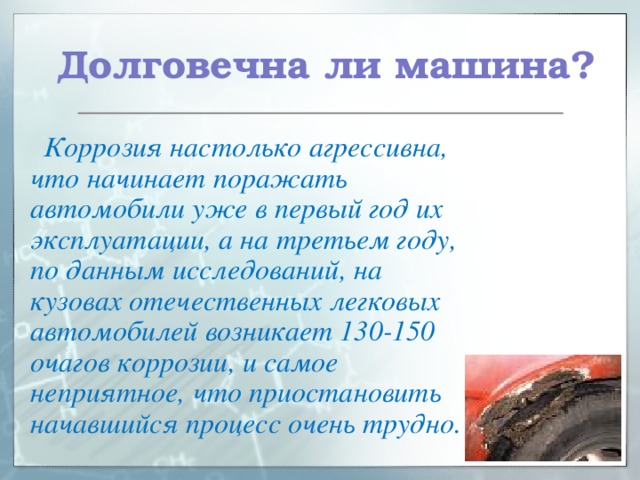  Долговечна ли машина?  Коррозия настолько агрессивна, что начинает поражать автомобили уже в первый год их эксплуатации, а на третьем году, по данным исследований, на кузовах отечественных легковых автомобилей возникает 130-150 очагов коррозии, и самое неприятное, что приостановить начавшийся процесс очень трудно.  