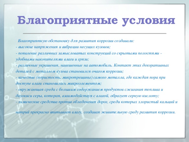 Благоприятные условия  Благоприятную обстановку для развития коррозии создавали:  - высокие напряжения и вибрации несущих кузовов;  - появление различных замысловатых конструкций со скрытыми полостями - удобными накопителями влаги и грязи;  - различные украшения, навешенные на автомобиль. Контакт этих декоративных деталей с металлом кузова становился очагом коррозии;  - качество (пористость, микротрещины) самого металла, где каждая пора при доступе влаги становилась микроэлементом;  - окружающая среда с большим содержанием продуктов сжигания топлива и двуокиси серы, которая, взаимодействуя с влагой, образует серную кислоту;  - химические средства против обледенения дорог, среди которых хлористый кальций и натрий прекрасно впитывает влагу, создавая живительную среду развития коррозии.     