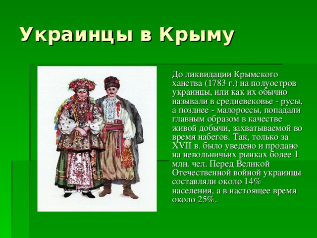 Украинцы в Крыму  До ликвидации Крымского ханства (1783 г.) на полуостров украинцы, или как их обычно называли в средневековье - русы, а позднее - малороссы, попадали главным образом в качестве живой добычи, захватываемой во время набегов. Так, только за XVII в. было уведено и продано на невольничьих рынках более 1 млн. чел. Перед Великой Отечественной войной украинцы составляли около 14% населения, а в настоящее время около 25%.  