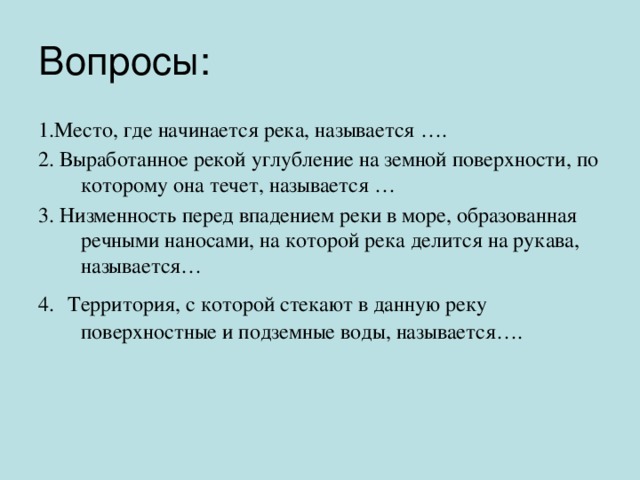 Вопросы: 1.Место, где начинается река, называется …. 2. Выработанное рекой углубление на земной поверхности, по которому она течет, называется … 3. Низменность перед впадением реки в море, образованная речными наносами, на которой река делится на рукава, называется… 4.  Территория, с которой стекают в данную реку поверхностные и подземные воды, называется…. 