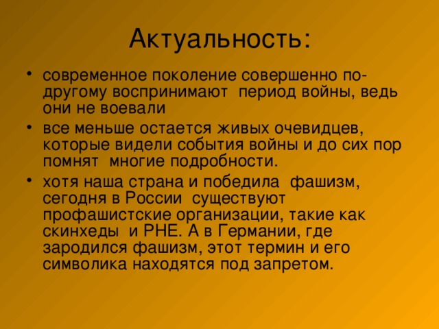 современное поколение совершенно по-другому воспринимают период войны, ведь они не воевали все меньше остается живых очевидцев, которые видели события войны и до сих пор помнят многие подробности. хотя наша страна и победила фашизм, сегодня в России существуют профашистские организации, такие как скинхеды и РНЕ. А в Германии, где зародился фашизм, этот термин и его символика находятся под запретом. 
