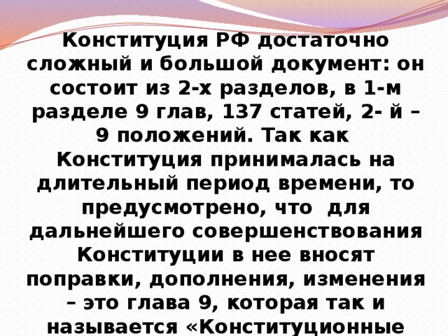 Конституция РФ достаточно сложный и большой документ: он состоит из 2-х разделов, в 1-м разделе 9 глав, 137 статей, 2- й – 9 положений. Так как Конституция принималась на длительный период времени, то предусмотрено, что для дальнейшего совершенствования Конституции в нее вносят поправки, дополнения, изменения – это глава 9, которая так и называется «Конституционные поправки и пересмотр Конституции». 