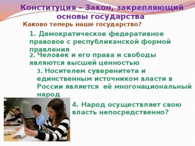 Конституция – Закон, закрепляющий основы государства Каково теперь наше государство? 1. Демократическое федеративное правовое с республиканской формой правления 2. Человек и его права и свободы являются высшей ценностью 3. Носителем суверенитета и единственным источником власти в России является её многонациональный народ 4. Народ осуществляет свою власть непосредственно?  