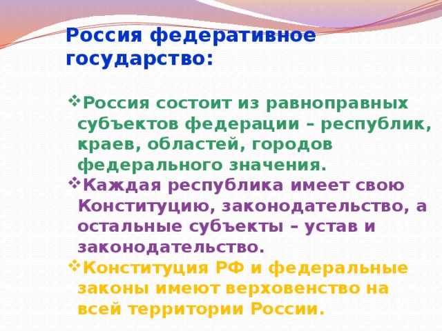 Россия федеративное государство: Россия состоит из равноправных субъектов федерации – республик, краев, областей, городов федерального значения. Каждая республика имеет свою Конституцию, законодательство, а остальные субъекты – устав и законодательство. Конституция РФ и федеральные законы имеют верховенство на всей территории России.  
