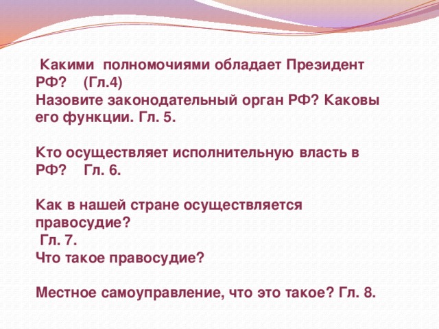  Какими полномочиями обладает Президент РФ? (Гл.4) Назовите законодательный орган РФ? Каковы его функции. Гл. 5. Кто осуществляет исполнительную власть в РФ? Гл. 6. Как в нашей стране осуществляется правосудие?  Гл. 7. Что такое правосудие?  Местное самоуправление, что это такое? Гл. 8. 