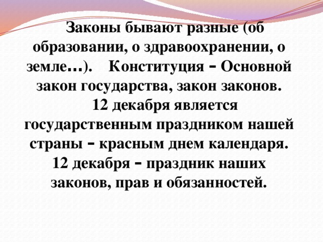 Законы бывают разные (об образовании, о здравоохранении, о земле … ). Конституция – Основной закон государства, закон законов. 12 декабря является государственным праздником нашей страны – красным днем календаря. 12 декабря – праздник наших законов, прав и обязанностей. 