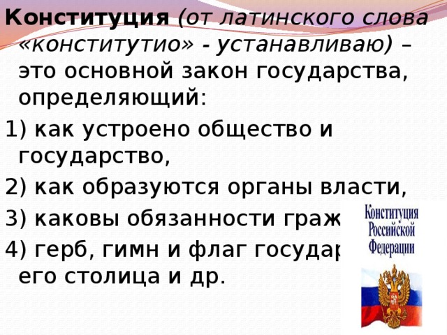Конституция (от латинского слова «конститутио» - устанавливаю) – это основной закон государства, определяющий: 1) как устроено общество и государство, 2) как образуются органы власти, 3) каковы обязанности граждан, 4) герб, гимн и флаг государства, его столица и др. 