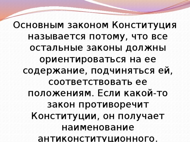 Основным законом Конституция называется потому, что все остальные законы должны ориентироваться на ее содержание, подчиняться ей, соответствовать ее положениям. Если какой-то закон противоречит Конституции, он получает наименование антиконституционного. 