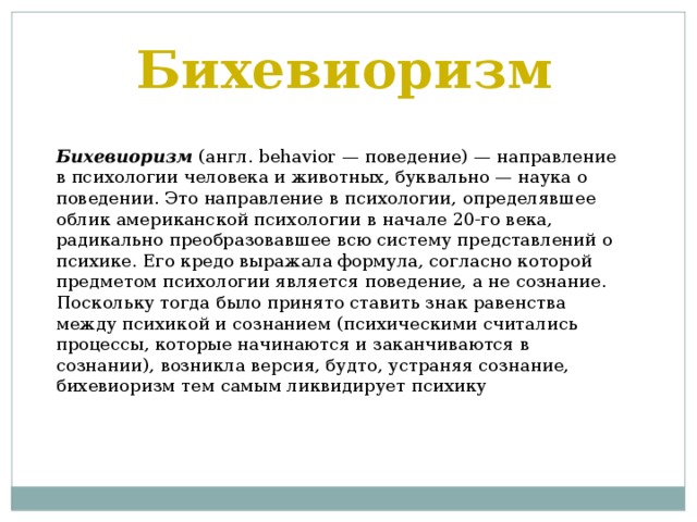 Бихевиоризм Бихевиоризм (англ. behavior — поведение) — направление в психологии человека и животных, буквально — наука о поведении. Это направление в психологии, определявшее облик американской психологии в начале 20-го века, радикально преобразовавшее всю систему представлений о психике. Его кредо выражала формула, согласно которой предметом психологии является поведение, а не сознание. Поскольку тогда было принято ставить знак равенства между психикой и сознанием (психическими считались процессы, которые начинаются и заканчиваются в сознании), возникла версия, будто, устраняя сознание, бихевиоризм тем самым ликвидирует психику 