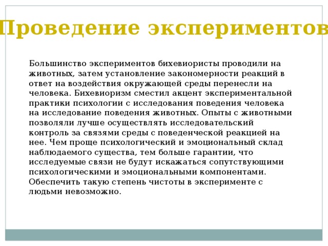 Проведение экспериментов Большинство экспериментов бихевиористы проводили на животных, затем установление закономерности реакций в ответ на воздействия окружающей среды перенесли на человека. Бихевиоризм сместил акцент экспериментальной практики психологии с исследования поведения человека на исследование поведения животных. Опыты с животными позволяли лучше осуществлять исследовательский контроль за связями среды с поведенческой реакцией на нее. Чем проще психологический и эмоциональный склад наблюдаемого существа, тем больше гарантии, что исследуемые связи не будут искажаться сопутствующими психологическими и эмоциональными компонентами. Обеспечить такую степень чистоты в эксперименте с людьми невозможно. 