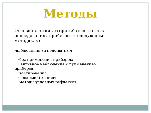 Методы Основоположник теории Уотсон в своих исследованиях прибегает к следующим методикам: наблюдение за подопытным:   -без применения приборов;  - активное наблюдение с применением приборов;  -тестирование;  -дословной записи;  -методы условных рефлексов 