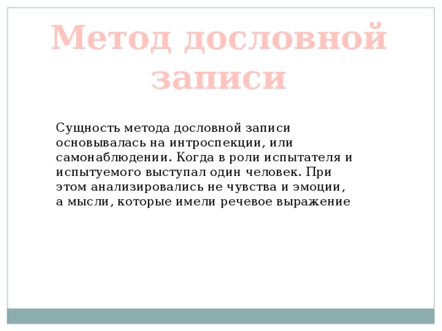 Метод дословной записи Сущность метода дословной записи основывалась на интроспекции, или самонаблюдении. Когда в роли испытателя и испытуемого выступал один человек. При этом анализировались не чувства и эмоции, а мысли, которые имели речевое выражение 