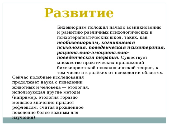 Развитие Бихевиоризм положил начало возникновению и развитию различных психологических и психотерапевтических школ, таких, как необихевиоризм, когнитивная психология,  поведенческая психотерапия,  рационально-эмоционально-поведенческая терапия. Существует множество практических приложений бихевиористской психологической теории, в том числе и в далёких от психологии областях.    Сейчас подобные исследования продолжает наука о поведении животных и человека — этология, использующая другие методы (например, этология гораздо меньшее значение придаёт рефлексам, считая врождённое поведение более важным для изучения) 