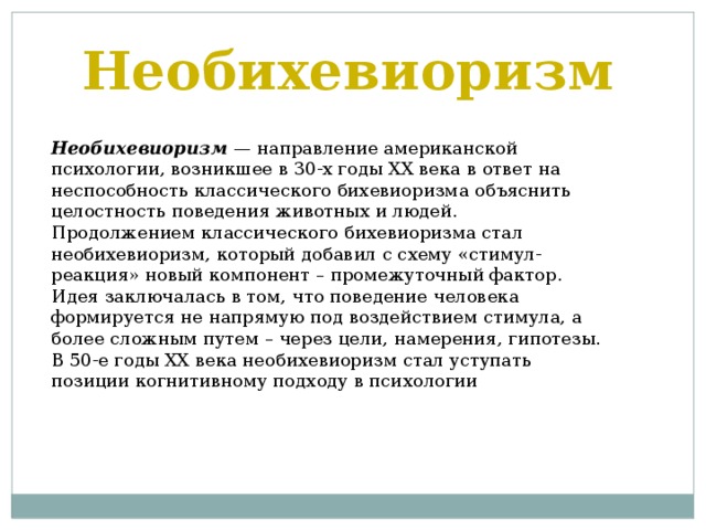 Необихевиоризм Необихевиоризм — направление американской психологии, возникшее в 30-х годы XX века в ответ на неспособность классического бихевиоризма объяснить целостность поведения животных и людей. Продолжением классического бихевиоризма стал необихевиоризм, который добавил с схему «стимул-реакция» новый компонент – промежуточный фактор. Идея заключалась в том, что поведение человека формируется не напрямую под воздействием стимула, а более сложным путем – через цели, намерения, гипотезы. В 50-е годы XX века необихевиоризм стал уступать позиции когнитивному подходу в психологии 