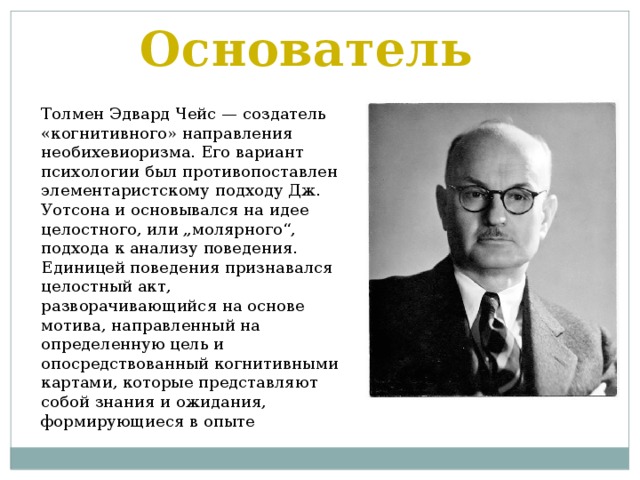 Основатель Толмен Эдвард Чейс — создатель «когнитивного» направления необихевиоризма. Его вариант психологии был противопоставлен элементаристскому подходу Дж. Уотсона и основывался на идее целостного, или „молярного“, подхода к анализу поведения. Единицей поведения признавался целостный акт, разворачивающийся на основе мотива, направленный на определенную цель и опосредствованный когнитивными картами, которые представляют собой знания и ожидания, формирующиеся в опыте 
