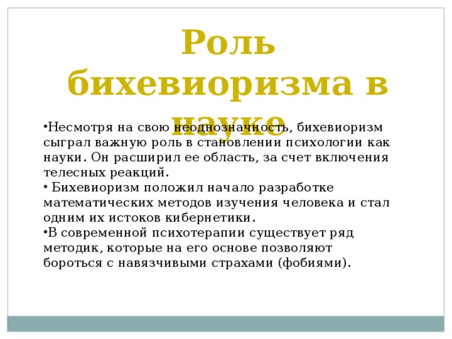 Роль бихевиоризма в науке Несмотря на свою неоднозначность, бихевиоризм сыграл важную роль в становлении психологии как науки. Он расширил ее область, за счет включения телесных реакций.  Бихевиоризм положил начало разработке математических методов изучения человека и стал одним их истоков кибернетики. В современной психотерапии существует ряд методик, которые на его основе позволяют бороться с навязчивыми страхами (фобиями). 