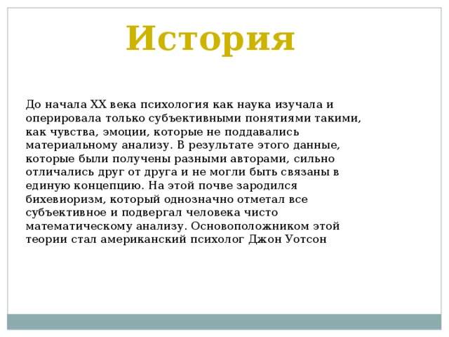История До начала XX века психология как наука изучала и оперировала только субъективными понятиями такими, как чувства, эмоции, которые не поддавались материальному анализу. В результате этого данные, которые были получены разными авторами, сильно отличались друг от друга и не могли быть связаны в единую концепцию. На этой почве зародился бихевиоризм, который однозначно отметал все субъективное и подвергал человека чисто математическому анализу. Основоположником этой теории стал американский психолог Джон Уотсон 