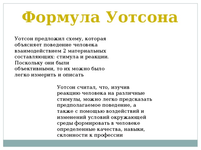 Формула Уотсона Уотсон предложил схему, которая объясняет поведение человека взаимодействием 2 материальных составляющих: стимула и реакции. Поскольку они были объективными, то их можно было легко измерить и описать Уотсон считал, что, изучив реакцию человека на различные стимулы, можно легко предсказать предполагаемое поведение, а также с помощью воздействий и изменений условий окружающей среды формировать в человеке определенные качества, навыки, склонности к профессии 