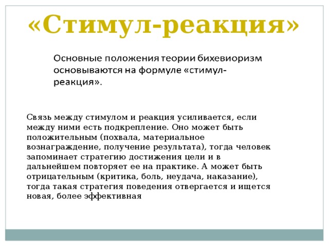 «Стимул-реакция» Связь между стимулом и реакция усиливается, если между ними есть подкрепление. Оно может быть положительным (похвала, материальное вознаграждение, получение результата), тогда человек запоминает стратегию достижения цели и в дальнейшем повторяет ее на практике. А может быть отрицательным (критика, боль, неудача, наказание), тогда такая стратегия поведения отвергается и ищется новая, более эффективная 