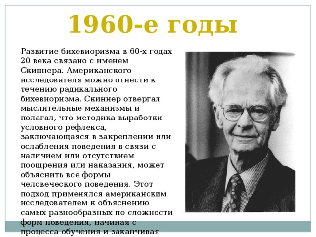 1960-е годы Развитие бихевиоризма в 60-х годах 20 века связано с именем Скиннера. Американского исследователя можно отнести к течению радикального бихевиоризма. Скиннер отвергал мыслительные механизмы и полагал, что методика выработки условного рефлекса, заключающаяся в закреплении или ослабления поведения в связи с наличием или отсутствием поощрения или наказания, может объяснить все формы человеческого поведения. Этот подход применялся американским исследователем к объяснению самых разнообразных по сложности форм поведения, начиная с процесса обучения и заканчивая социальным поведением 