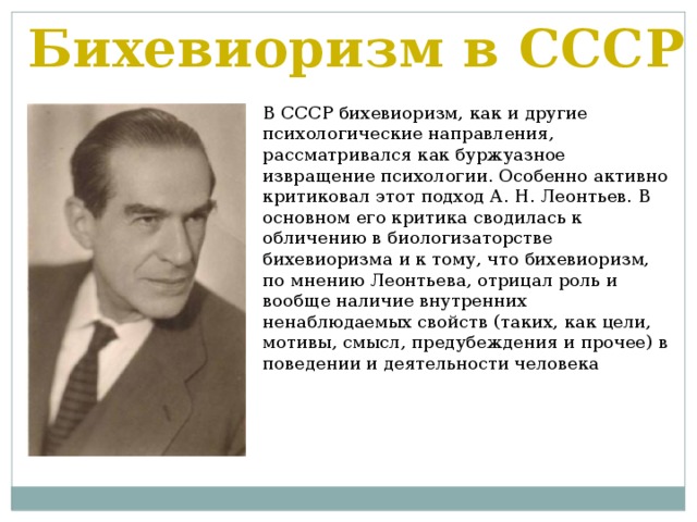 Бихевиоризм в СССР В СССР бихевиоризм, как и другие психологические направления, рассматривался как буржуазное извращение психологии. Особенно активно критиковал этот подход А. Н. Леонтьев. В основном его критика сводилась к обличению в биологизаторстве бихевиоризма и к тому, что бихевиоризм, по мнению Леонтьева, отрицал роль и вообще наличие внутренних ненаблюдаемых свойств (таких, как цели, мотивы, смысл, предубеждения и прочее) в поведении и деятельности человека 