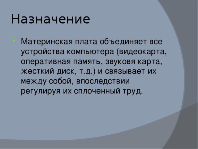 Назначение Материнская плата объединяет все устройства компьютера (видеокарта, оперативная память, звуковя карта, жесткий диск, т.д.) и связывает их между собой, впоследствии регулируя их сплоченный труд. 