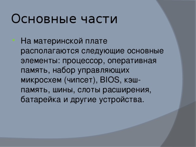 Основные части На материнской плате располагаются следующие основные элементы: процессор, оперативная память, набор управляющих микросхем (чипсет), BIOS, кэш-память, шины, слоты расширения, батарейка и другие устройства. 