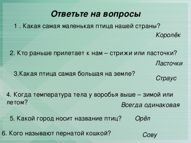 Ответьте на вопросы 1 . Какая самая маленькая птица нашей страны? Королёк 2. Кто раньше прилетает к нам – стрижи или ласточки? Ласточки 3.Какая птица самая большая на земле? Страус 4. Когда температура тела у воробья выше – зимой или летом? Всегда одинаковая Орёл  5. Какой город носит название птиц? 6. Кого называют пернатой кошкой? Сову 