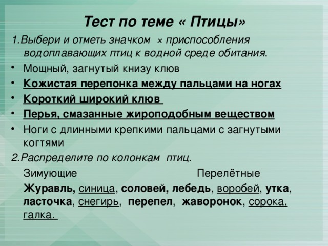 Тест по теме « Птицы» 1.Выбери и отметь значком × приспособления водоплавающих птиц к водной среде обитания . Мощный, загнутый книзу клюв Кожистая перепонка между пальцами на ногах Короткий широкий клюв Перья, смазанные жироподобным веществом Ноги с длинными крепкими пальцами с загнутыми когтями 2.Распределите по колонкам птиц.  Зимующие Перелётные  Журавль,  синица , соловей, лебедь , воробей , утка , ласточка , снегирь , перепел , жаворонок , сорока, галка. 