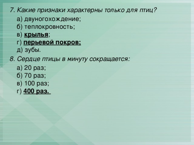 7. Какие признаки характерны только для птиц?   а) двуногохождение;  б) теплокровность;   в) крылья ;  г) перьевой покров;  д) зубы. 8. Сердце птицы в минуту сокращается:  а) 20 раз;  б) 70 раз;  в) 100 раз;  г) 400 раз. 