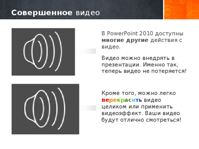 Совершенное видео В PowerPoint 2010 доступны многие другие действия с видео. Видео можно внедрять в презентации. Именно так, теперь видео не потеряется! Кроме того, можно легко пе ре кр ас и т ь видео целиком или применить видеоэффект. Ваши видео будут отлично смотреться! 8 