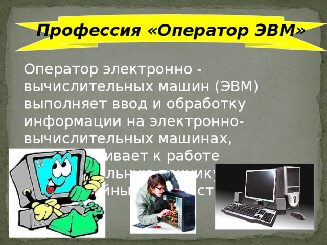 Профессия «Оператор ЭВМ» Оператор электронно - вычислительных машин (ЭВМ) выполняет ввод и обработку информации на электронно-вычислительных машинах, подготавливает к работе вычислительную технику и периферийные устройства.  