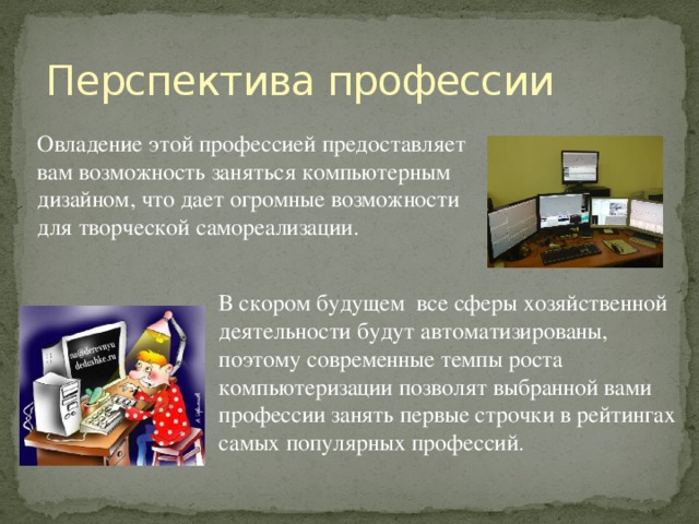 Перспектива профессии Овладение этой профессией предоставляет вам возможность заняться компьютерным дизайном, что дает огромные возможности для творческой самореализации. В скором будущем все сферы хозяйственной деятельности будут автоматизированы, поэтому современные темпы роста компьютеризации позволят выбранной вами профессии занять первые строчки в рейтингах самых популярных профессий. 