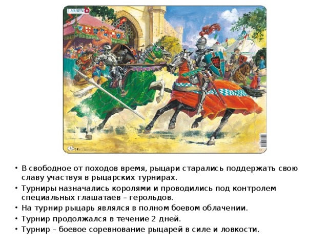В свободное от походов время, рыцари старались поддержать свою славу участвуя в рыцарских турнирах. Турниры назначались королями и проводились под контролем специальных глашатаев – герольдов. На турнир рыцарь являлся в полном боевом облачении. Турнир продолжался в течение 2 дней. Турнир – боевое соревнование рыцарей в силе и ловкости. 