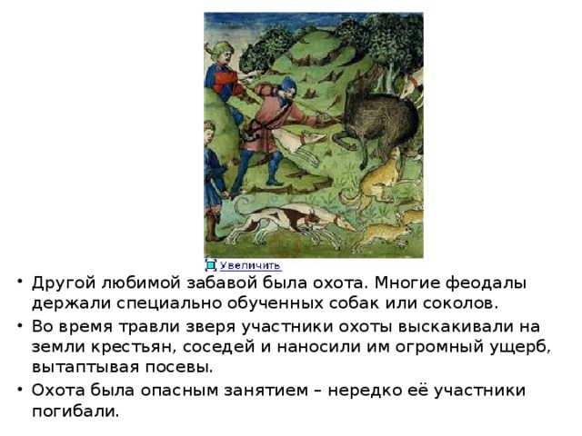 Другой любимой забавой была охота. Многие феодалы держали специально обученных собак или соколов. Во время травли зверя участники охоты выскакивали на земли крестьян, соседей и наносили им огромный ущерб, вытаптывая посевы. Охота была опасным занятием – нередко её участники погибали. 
