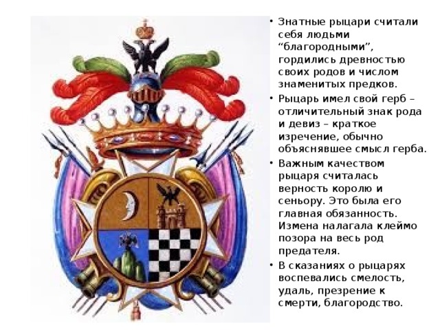 Знатные рыцари считали себя людьми “благородными”, гордились древностью своих родов и числом знаменитых предков. Рыцарь имел свой герб – отличительный знак рода и девиз – краткое изречение, обычно объяснявшее смысл герба. Важным качеством рыцаря считалась верность королю и сеньору. Это была его главная обязанность. Измена налагала клеймо позора на весь род предателя. В сказаниях о рыцарях воспевались смелость, удаль, презрение к смерти, благородство. 