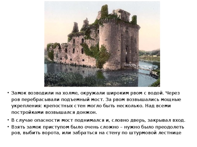 Замок возводили на холме, окружали широким рвом с водой. Через ров перебрасывали подъемный мост. За рвом возвышались мощные укрепления: крепостных стен могло быть несколько. Над всеми постройками возвышался донжон. В случае опасности мост поднимался и, словно дверь, закрывал вход. Взять замок приступом было очень сложно – нужно было преодолеть ров, выбить ворота, или забраться на стену по штурмовой лестнице 