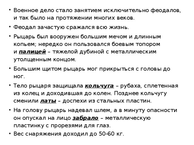 Военное дело стало занятием исключительно феодалов, и так было на протяжении многих веков. Феодал зачастую сражался всю жизнь. Рыцарь был вооружен большим мечом и длинным копьем; нередко он пользовался боевым топором и  палицей  – тяжелой дубиной с металлическим утолщенным концом. Большим щитом рыцарь мог прикрыться с головы до ног. Тело рыцаря защищала  кольчуга  – рубаха, сплетенная из колец и доходившая до колен. Позднее кольчугу сменили  латы  – доспехи из стальных пластин. На голову рыцарь надевал шлем, а в минуту опасности он опускал на лицо  забрало  – металлическую пластинку с прорезями для глаз. Вес снаряжения доходил до 50-60 кг. 