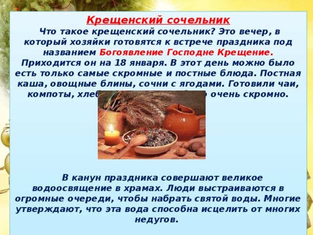 Крещенский сочельник  Что такое крещенский сочельник? Это вечер, в который хозяйки готовятся к встрече праздника под названием Богоявление Господне Крещение. Приходится он на 18 января. В этот день можно было есть только самые скромные и постные блюда. Постная каша, овощные блины, сочни с ягодами. Готовили чаи, компоты, хлеб и каши, но все было очень скромно.         В канун праздника совершают великое водоосвящение в храмах. Люди выстраиваются в огромные очереди, чтобы набрать святой воды. Многие утверждают, что эта вода способна исцелить от многих недугов.   