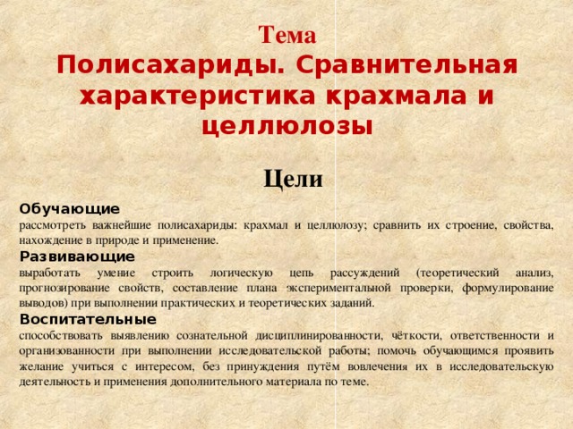 Тема  Полисахариды. Сравнительная характеристика крахмала и целлюлозы Цели Обучающие рассмотреть важнейшие полисахариды: крахмал и целлюлозу; сравнить их строение, свойства, нахождение в природе и применение. Развивающие выработать умение строить логическую цепь рассуждений (теоретический анализ, прогнозирование свойств, составление плана экспериментальной проверки, формулирование выводов) при выполнении практических и теоретических заданий. Воспитательные способствовать выявлению сознательной дисциплинированности, чёткости, ответственности и организованности при выполнении исследовательской работы; помочь обучающимся проявить желание учиться с интересом, без принуждения путём вовлечени я их в исследовательскую деятельность и применения дополнительного материала по теме. 