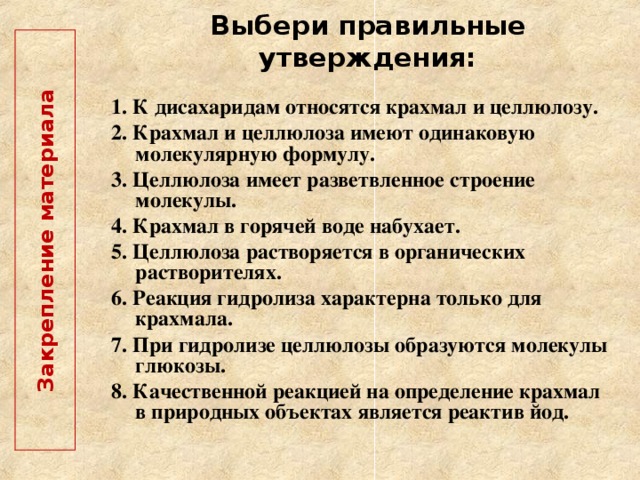  Закрепление материала   Выбери правильные утверждения: 1. К дисахаридам относятся крахмал и целлюлозу. 2. Крахмал и целлюлоза имеют одинаковую молекулярную формулу. 3. Целлюлоза имеет разветвленное строение молекулы. 4. Крахмал в горячей воде набухает. 5. Целлюлоза растворяется в органических растворителях. 6. Реакция гидролиза характерна только для крахмала. 7. При гидролизе целлюлозы образуются молекулы глюкозы. 8. Качественной реакцией на определение крахмал в природных объектах является реактив йод.  